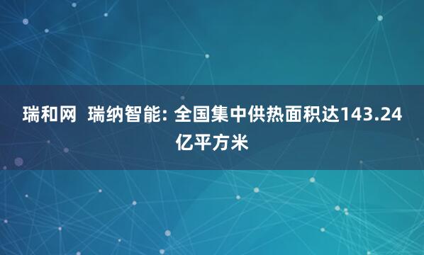 瑞和网  瑞纳智能: 全国集中供热面积达143.24亿平方米