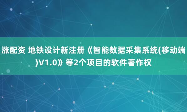 涨配资 地铁设计新注册《智能数据采集系统(移动端)V1.0》等2个项目的软件著作权