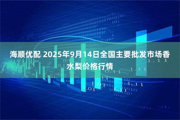 海顺优配 2025年9月14日全国主要批发市场香水梨价格行情