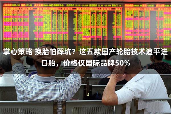 掌心策略 换胎怕踩坑？这五款国产轮胎技术追平进口胎，价格仅国际品牌50%