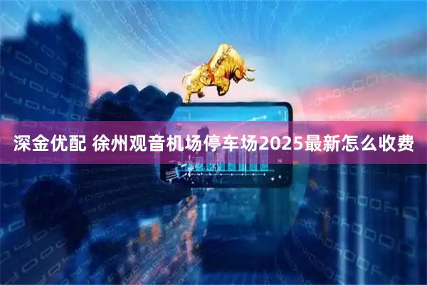 深金优配 徐州观音机场停车场2025最新怎么收费