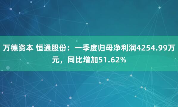 万德资本 恒通股份：一季度归母净利润4254.99万元，同比增加51.62%