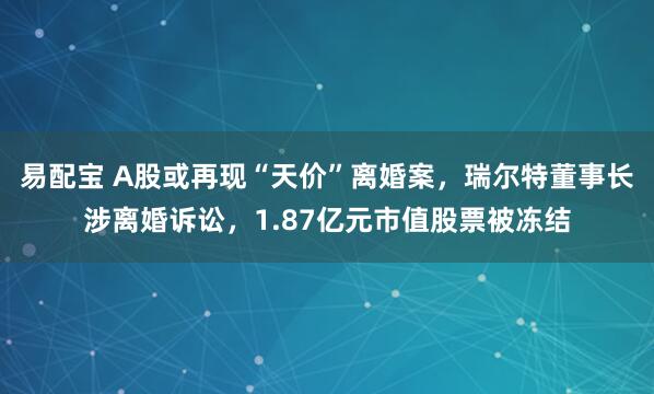 易配宝 A股或再现“天价”离婚案，瑞尔特董事长涉离婚诉讼，1.87亿元市值股票被冻结