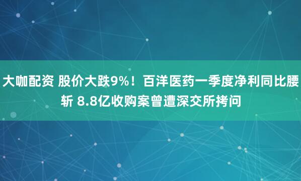 大咖配资 股价大跌9%！百洋医药一季度净利同比腰斩 8.8亿收购案曾遭深交所拷问
