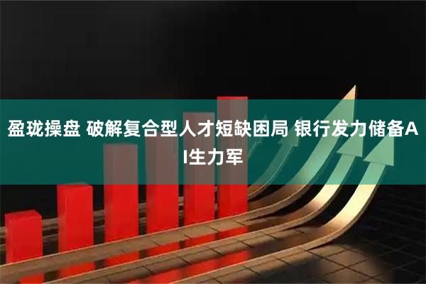 盈珑操盘 破解复合型人才短缺困局 银行发力储备AI生力军