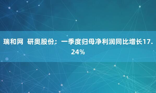 瑞和网  研奥股份：一季度归母净利润同比增长17.24%