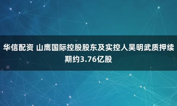 华信配资 山鹰国际控股股东及实控人吴明武质押续期约3.76亿股
