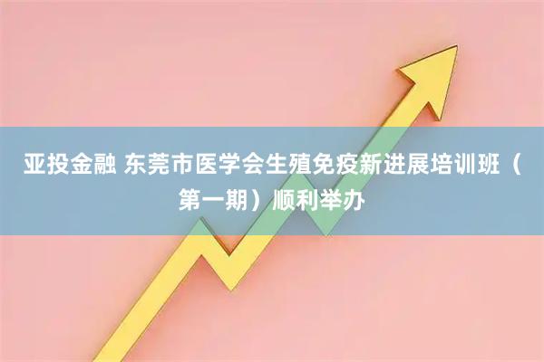 亚投金融 东莞市医学会生殖免疫新进展培训班（第一期）顺利举办