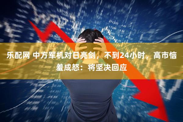 乐配网 中方军机对日亮剑，不到24小时，高市恼羞成怒：将坚决回应