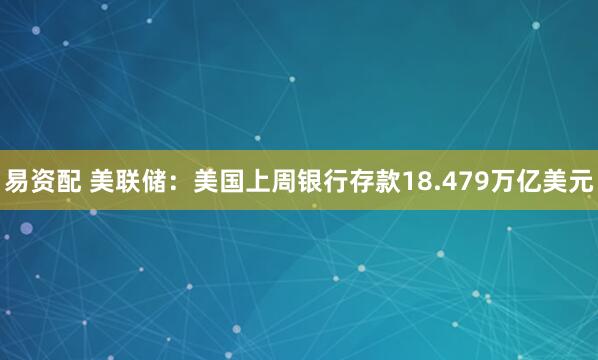 易资配 美联储：美国上周银行存款18.479万亿美元
