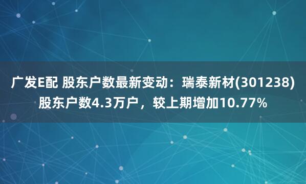 广发E配 股东户数最新变动：瑞泰新材(301238)股东户数4.3万户，较上期增加10.77%