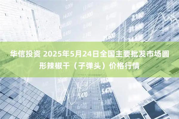 华信投资 2025年5月24日全国主要批发市场圆形辣椒干（子弹头）价格行情
