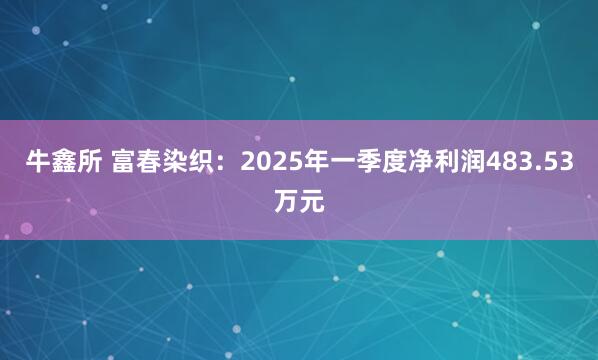 牛鑫所 富春染织：2025年一季度净利润483.53万元