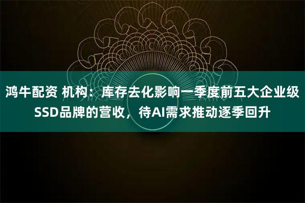 鸿牛配资 机构：库存去化影响一季度前五大企业级SSD品牌的营收，待AI需求推动逐季回升