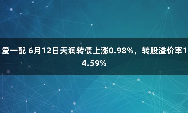 爱一配 6月12日天润转债上涨0.98%，转股溢价率14.59%