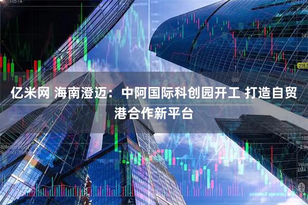 亿米网 海南澄迈：中阿国际科创园开工 打造自贸港合作新平台