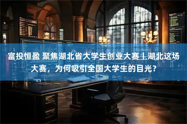 富投恒盈 聚焦湖北省大学生创业大赛丨湖北这场大赛，为何吸引全国大学生的目光？