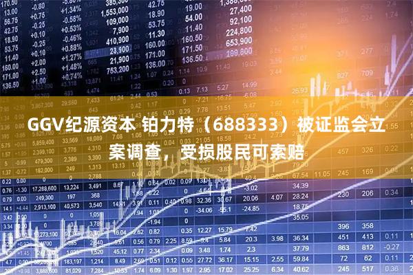 GGV纪源资本 铂力特（688333）被证监会立案调查，受损股民可索赔