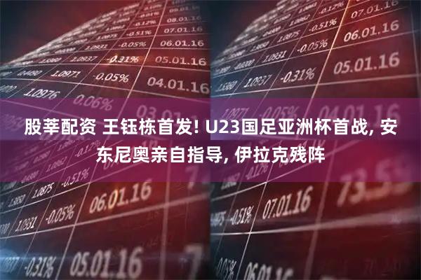 股莘配资 王钰栋首发! U23国足亚洲杯首战, 安东尼奥亲自指导, 伊拉克残阵