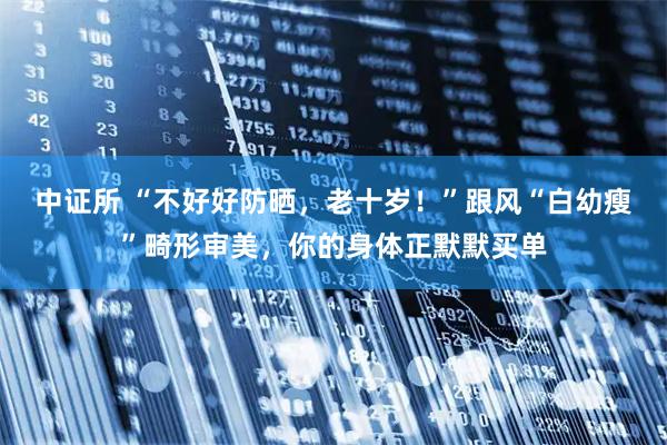 中证所 “不好好防晒，老十岁！”跟风“白幼瘦”畸形审美，你的身体正默默买单
