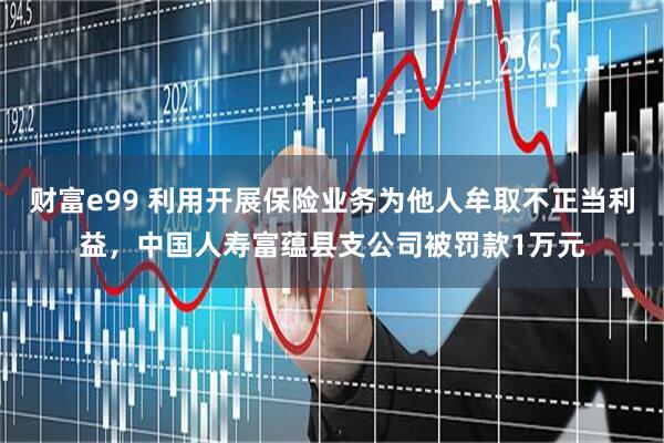 财富e99 利用开展保险业务为他人牟取不正当利益，中国人寿富蕴县支公司被罚款1万元