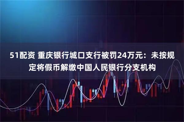 51配资 重庆银行城口支行被罚24万元：未按规定将假币解缴中国人民银行分支机构