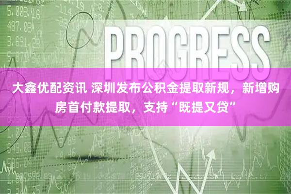 大鑫优配资讯 深圳发布公积金提取新规，新增购房首付款提取，支持“既提又贷”