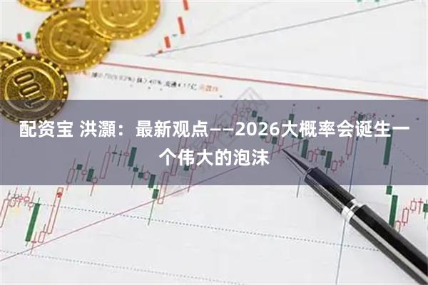配资宝 洪灝：最新观点——2026大概率会诞生一个伟大的泡沫