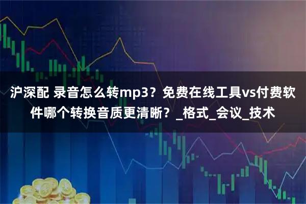 沪深配 录音怎么转mp3？免费在线工具vs付费软件哪个转换音质更清晰？_格式_会议_技术