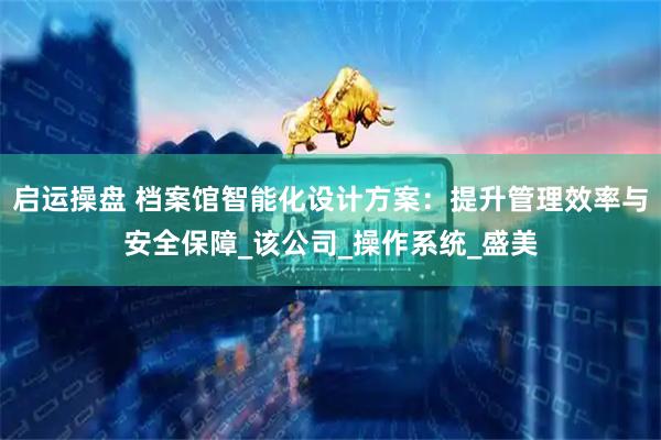 启运操盘 档案馆智能化设计方案：提升管理效率与安全保障_该公司_操作系统_盛美