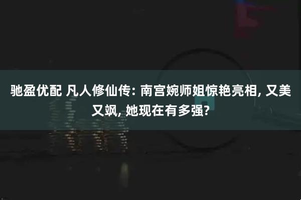 驰盈优配 凡人修仙传: 南宫婉师姐惊艳亮相, 又美又飒, 她现在有多强?