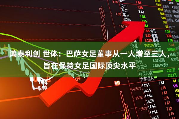 鸿泰利创 世体：巴萨女足董事从一人增至三人，旨在保持女足国际顶尖水平